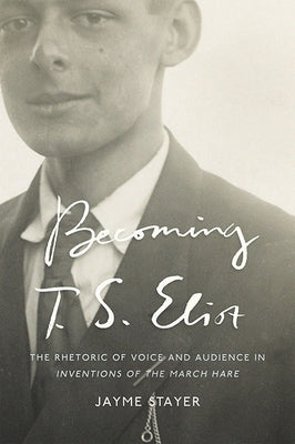 Becoming T. S. Eliot: The Rhetoric of Voice and Audience in Inventions of the March Hare by Stayer, Jayme