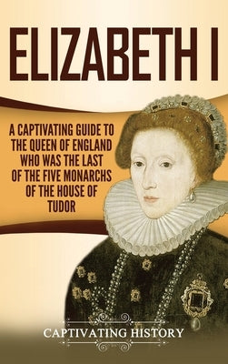 Elizabeth I: A Captivating Guide to the Queen of England Who Was the Last of the Five Monarchs of the House of Tudor by History, Captivating