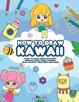 How to Draw Kawaii: Learn to Draw Super Cute Stuff - Animals, Chibi, Items, Flowers, Food, Magical Creatures and More! by Aikawa, Aimi