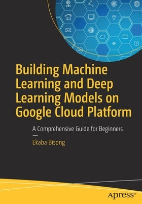 Building Machine Learning and Deep Learning Models on Google Cloud Platform: A Comprehensive Guide for Beginners by Bisong, Ekaba