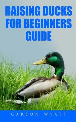 Raising Ducks for Beginners Guide by Wyatt, Carson