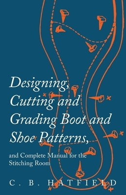 Designing, Cutting and Grading Boot and Shoe Patterns, and Complete Manual for the Stitching Room by Hatfield, C. B.