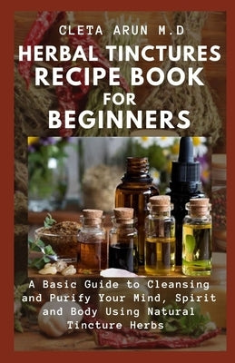 Herbal Tinctures Recipe Book for Beginners: A Basic Guide to Cleansing and Fortify Your Mind, Spirit and Body Using Natural Tincture Herbs by Arun M. D., Cleta