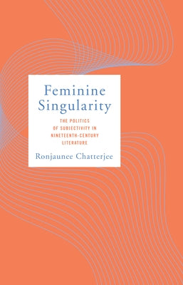 Feminine Singularity: The Politics of Subjectivity in Nineteenth-Century Literature by Chatterjee, Ronjaunee