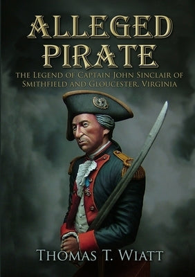 Alleged Pirate: the Legend of Captain John Sinclair of Smithfield and Gloucester, Virginia by Wiatt, Thomas T.