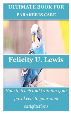 Ultimate Book for Parakeets Care: How to teach and training your parakeets to your own satisfactions by Lewis, Felicity U.