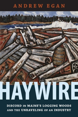 Haywire: Discord in Maine's Logging Woods and the Unraveling of an Industry by Egan, Andrew
