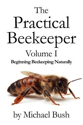 The Practical Beekeeper Volume I Beginning Beekeeping Naturally by Bush, Michael