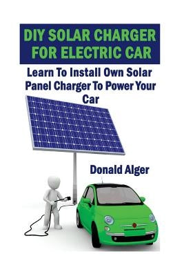 DIY Solar Charger For Electric Car: Learn To Install Own Solar Panel Charger To Power Your Car: (Energy Independence, Lower Bills & Off Grid Living) by Alger, Donald