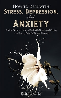 How to Deal With Stress, Depression, and Anxiety: A Vital Guide on How to Deal with Nerves and Coping with Stress, Pain, OCD and Trauma by Banks, Richard