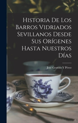 Historia De Los Barros Vidriados Sevillanos Desde Sus Orígenes Hasta Nuestros Días by P&#233;rez, Jos&#233; Gestoso Y.