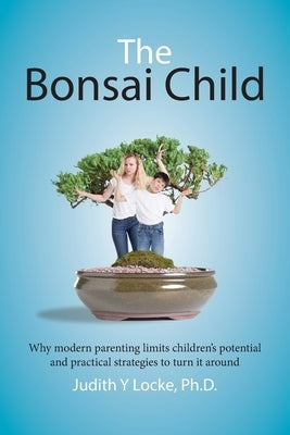The Bonsai Child: Why modern parenting limits children's potential and practical strategies to turn it around by Locke, Judith y.