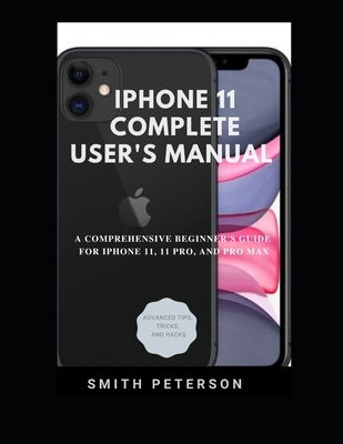 Iphone 11 Complete User's Manual: A Comprehensive Beginner's Guide For Iphone 11, 11 Pro, And Pro Max (Including Advanced Tips, Tricks & Hacks) by Peterson, Smith