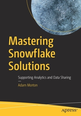 Mastering Snowflake Solutions: Supporting Analytics and Data Sharing by Morton, Adam