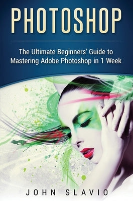 Photoshop: The Ultimate Beginners' Guide to Mastering Adobe Photoshop in 1 Week by Slavio, John