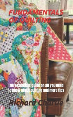 Fundamentals of Quilting: The essentials guide on all you need to know about quilting and more tips by Charlie, Richard