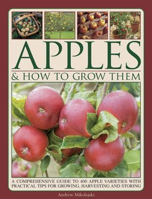 Apples & How to Grow Them: A Comprehensive Guide to 400 Apple Varieties with Practical Tips for Growing, Harvesting and Storing by Mikolajski, Andrew