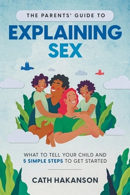 The Parents' Guide to Explaining Sex: What to Tell Your Child and 5 Simple Steps to Get Started by Cath, Hakanson