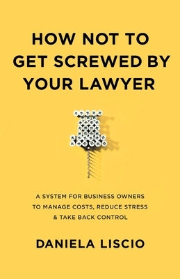 How Not To Get Screwed By Your Lawyer: A System for Business Owners to Manage Costs, Reduce Stress & Take Back Control by Liscio, Daniela