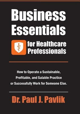 Business Essentials for Healthcare Professionals: How to Operate a Sustainable, Profitable, and Salable Practice or Successfully Work for Someone Else by Pavlik, Paul J.