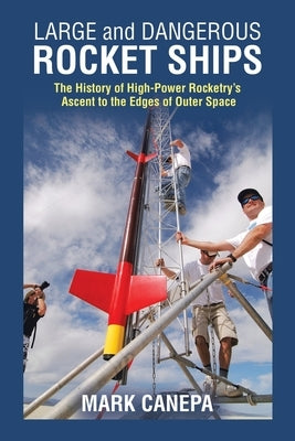 Large and Dangerous Rocket Ships: The History of High-Power Rocketry's Ascent to the Edges of Outer Space by Canepa, Mark