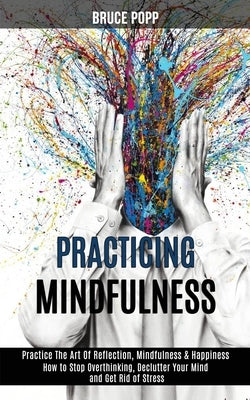 Practicing Mindfulness: How to Stop Overthinking, Declutter Your Mind and Get Rid of Stress (Practice the Art of Reflection, Mindfulness & Hap by Popp, Bruce