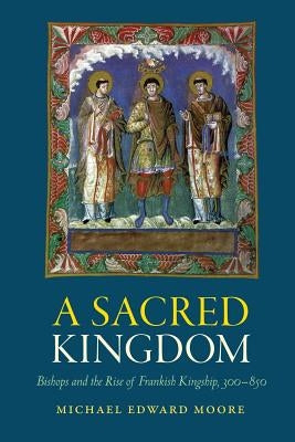 A Sacred Kingdom: Bishops and the Rise of Frankish Kingship, 300-850 by Moore, Michael Edward