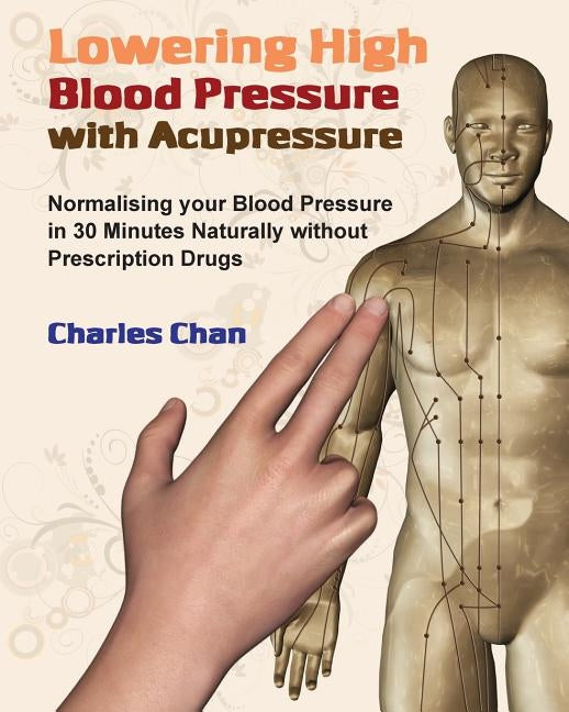 Lowering High Blood Pressure with Acupressure: Normalising your blood pressure in 30 minutes naturally without prescription drugs by Chan, Charles