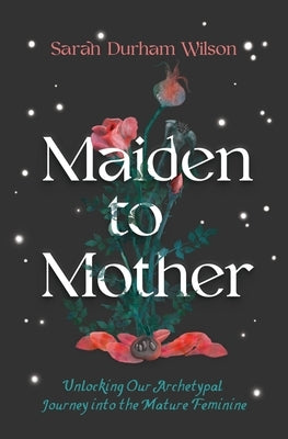 Maiden to Mother: Unlocking Our Archetypal Journey Into the Mature Feminine by Wilson, Sarah Durham