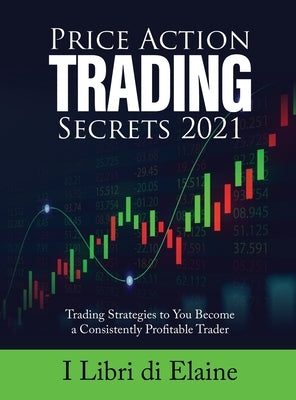 Price Action Trading Secrets 2021: Trading Strategies to You Become a Consistently Profitable Trader by I Libri Di Elaine