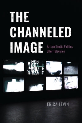 The Channeled Image: Art and Media Politics After Television by Levin, Erica
