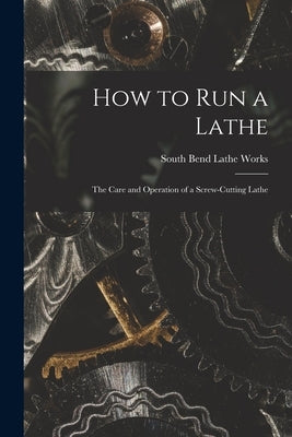 How to Run a Lathe; the Care and Operation of a Screw-cutting Lathe by South Bend Lathe Works