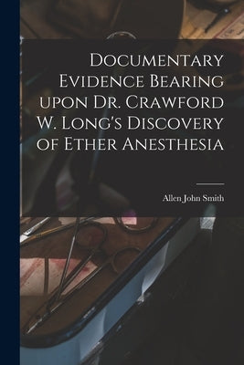 Documentary Evidence Bearing Upon Dr. Crawford W. Long's Discovery of Ether Anesthesia by Smith, Allen John 1863-1926