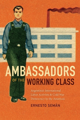 Ambassadors of the Working Class: Argentina's International Labor Activists and Cold War Democracy in the Americas by Sem&#225;n, Ernesto