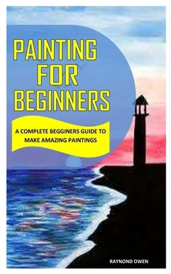 Painting for Beginners: A Complete Beginners Guide to Make Amazing Paintings by Owen, Raynond