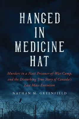 Hanged in Medicine Hat: Murders in a Nazi Prisoner-Of-War Camp, and the Disturbing True Story of Canada's Last Mass Execution by Greenfield, Nathan