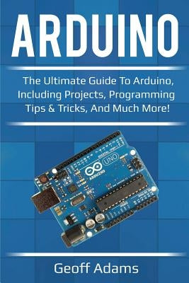 Arduino: The ultimate guide to Arduino, including projects, programming tips & tricks, and much more! by Adams, Geoff