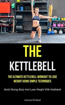 The Kettlebell: The Ultimate Kettlebell Workout To Lose Weight Using Simple Techniques (Build Strong Body And Lose Weight With Kettleb by Strickland, Lawrence