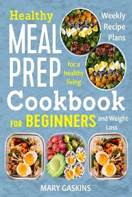 Healthy Meal Prep Cookbook for Beginners: Weekly Recipe Plans for a Healthy Living and Weight Loss by Gaskins, Mary