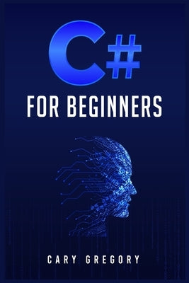 C# for Beginners: A Complete C# Programming Guide to Getting You Started Right Away! (2022 Crash Course for All) by Gregory, Cary