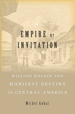 Empire by Invitation: William Walker and Manifest Destiny in Central America by Gobat, Michel