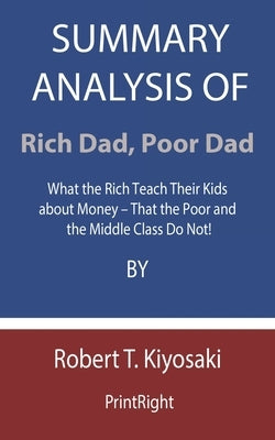 Summary Analysis Of Rich Dad, Poor Dad: What the Rich Teach Their Kids about Money - That the Poor and the Middle Class Do Not! By Robert T. Kiyosaki by Printright