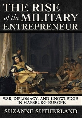The Rise of the Military Entrepreneur: War, Diplomacy, and Knowledge in Habsburg Europe by Sutherland, Suzanne
