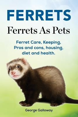 Ferrets. Ferrets As Pets. Ferret Care, Keeping, Pros and cons, housing, diet and health. by Galloway, George