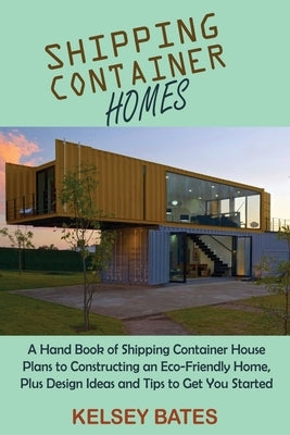 Shipping Container Homes: A Hand Book of Shipping Container House Plans to Constructing an Eco-Friendly Home, Plus Design Ideas and Tips to Get by Bates, Kelsey