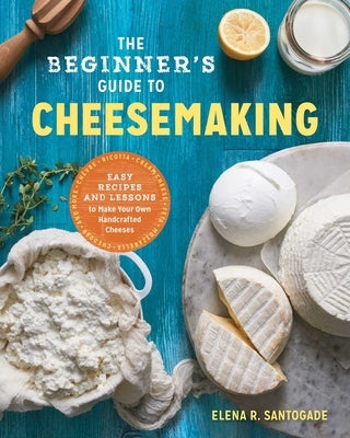 The Beginner's Guide to Cheese Making: Easy Recipes and Lessons to Make Your Own Handcrafted Cheeses by Santogade, Elena R.