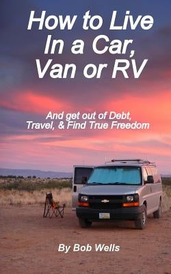 How to Live In a Car, Van, or RV: And Get Out of Debt, Travel, and Find True Freedom by Wells, Bob