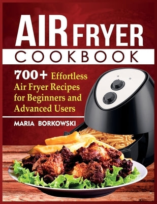 Air Fryer Cookbook: 700+ Effortless Air Fryer Recipes for Beginners and Advanced Users by Borkowski, Maria