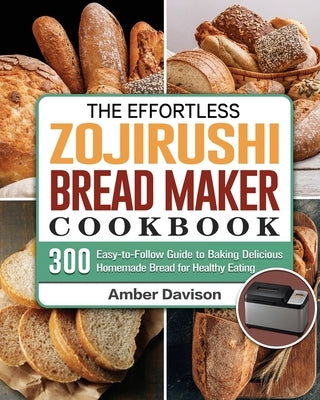 The Effortless Zojirushi Bread Maker Cookbook: 300 Easy-to-Follow Guide to Baking Delicious Homemade Bread for Healthy Eating by Davison, Amber