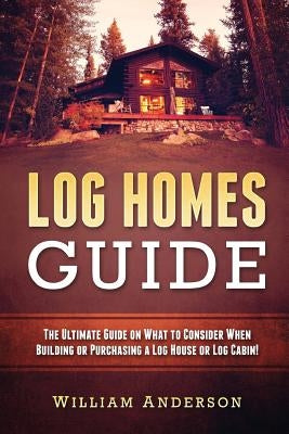 Log Homes Guide: The Ultimate Guide on What to Consider When Building or Purchasing a Log House or Log Cabin! by Anderson, William